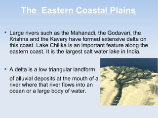 The Eastern Coastal Plains

Large rivers such as the Mahanadi, the Godavari, the
Krishna and the Kavery have formed extensive delta on
this coast. Lake Chilika is an important feature along the
eastern coast. It is the largest salt water lake in India.

A delta is a low triangular landform
of alluvial deposits at the mouth of a
river where that river flows into an
ocean or a large body of water.
 