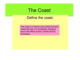 The Coast Define the coast. The coast is a narrow zone where the land meets the sea. It is constantly changing due to the effect of land, marine and air processes. 