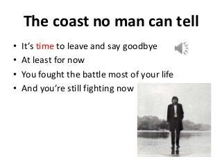 The coast no man can tell 
• It’s time to leave and say goodbye 
• At least for now 
• You fought the battle most of your life 
• And you’re still fighting now 
 