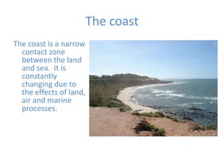 The coast  The coast is a narrow contact zone between the land and sea.  It is constantly changing due to the effects of land, air and marine processes. 