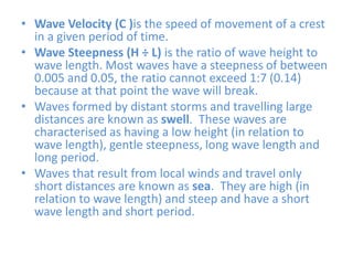 Wave Velocity (C )is the speed of movement of a crest in a given period of time.Wave Steepness (H ÷ L) is the ratio of wave height to wave length. Most waves have a steepness of between 0.005 and 0.05, the ratio cannot exceed 1:7 (0.14) because at that point the wave will break.Waves formed by distant storms and travelling large distances are known as swell.  These waves are characterised as having a low height (in relation to wave length), gentle steepness, long wave length and long period.Waves that result from local winds and travel only short distances are known as sea.  They are high (in relation to wave length) and steep and have a short wave length and short period.   