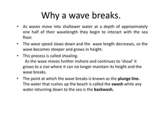 Why a wave breaks.As waves move into shallower water at a depth of approximately one half of their wavelength they begin to interact with the sea floor. The wave speed slows down and the  wave length decreases, so the wave becomes steeper and grows in height. This process is called shoaling.   As the wave moves further inshore and continues to ‘shoal’ it grows to a size where it can no longer maintain its height and the wave breaks. The point at which the wave breaks is known as the plunge line.  The water that rushes up the beach is called the swash while any water returning down to the sea is the backwash.