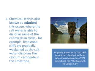 4. Chemical: (this is also known as solution) - this occurs where the salt water is able to dissolve some of the chemicals in rocks - for example, limestone cliffs are gradually weakened as the salt water dissolves the calcium carbonate in the limestone.Originally known as KoTapu (Nail Island), this island gained fame when it was featured in a 1974 James Bond film “The Man with the Golden Gun”.