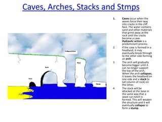 Caves, Arches, Stacks and StmpsCaves occur when the waves force their way into cracks in the cliff face. The water contains sand and other materials that grind away at the rock until the cracks become a cave. Hydraulic action is a predominant process. If the cave is formed in a headland, it may eventually break through to the other side forming an arch. The arch will gradually become bigger until it can no longer support the top of the arch. When the arch collapses, it leaves the headland on one side and a stack (a tall column of rock) on the other. The stack will be attacked at the base in the same way that a wave cut notch is formed. This will weaken the structure and it will eventually collapse to form a stump.