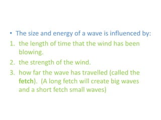 The size and energy of a wave is influenced by:the length of time that the wind has been blowing. the strength of the wind. how far the wave has travelled (called the fetch).  (A long fetch will create big waves and a short fetch small waves)