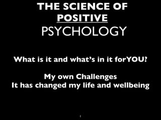 THE SCIENCE OF
         POSITIVE
       PSYCHOLOGY
What is it and what’s in it forYOU?

         My own Challenges
It has changed my life and wellbeing


                 1
 
