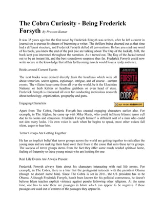 The Cobra Curiosity - Being Frederick
Forsyth By Prasoon Kumar
It was 35 years ago that the first novel by Frederick Forsyth was written, after he left a career in
journalism to pursue his dream of becoming a writer. The thrillers being churned out at that time
had a different structure, and Frederick Forsyth defied all conventions. Before you read one word
of his book, you knew the end of the plot (we are talking about The Day of the Jackal). Still, the
book kept you interested throughout the narration. As it turned out, The Day of the Jackal turned
out to be an instant hit, and the best countdown suspense thus far. Frederick Forsyth could now
write secure in the knowledge that all his forthcoming novels would have a ready audience.

Books around Current Events

The next books were derived directly from the headlines which were all
about terrorism, secret agents, espionage, intrigue, and of course - current
events. The villains have come from all over the world, be it the Ukrainian
National or Serb Killers or headline grabbers or even head of state.
Frederick Forsyth is renowned all over for conducting meticulous research
about technology, organization, geography and guns.

Engaging Characters

Apart from The Cobra, Frederic Forsyth has created engaging characters earlier also. For
example, in The Afghan, he came up with Mike Marin, who could infiltrate Islamic terror cell
due to his looks and education. Frederick Forsyth himself is different sort of a man who could
not don many looks. His own voice is such when he begins to speak, most other voices fall
silent, eager to hear him.

Terror Groups Are Getting Together

He has an implicit belief that terror groups across the world are getting together to radicalize the
young men and are making them hand over their lives to the cause that suits these terror groups.
The success of terror groups stems from the fact they offer some much needed spiritual home,
feeling of fraternity to these young minds who are looking for one

Real Life Events Are Always Present

Frederick Forsyth always hints about his characters interacting with real life events. For
example, in The Cobra, there is a hint that the protagonist interacts with the president Obama
(though he doesn't name him). Since The Cobra is set in 2011, the US president has to be
Obama. Although Frederick Forsyth, hasn't been known for his political correctness, he doesn't
believe Islam teaches explicit violence against people following other religions. At the same
time, one has to note there are passages in Islam which can appear to be negative if these
passages are used out of context of the passages they appear in.
 