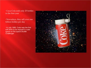 • Coca-Cola sold only 25 bottles
in the first year
• Nowadays, they sell over one
billion bottles per day
• In July 1985, Coke was the first
soft drink to be enjoyed in outer
space on the space shuttle
Challenger
 