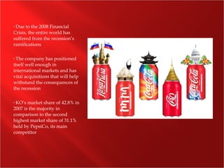 • Due to the 2008 Financial
Crisis, the entire world has
suffered from the recession’s
ramifications
• The company has positioned
itself well enough in
international markets and has
vital acquisitions that will help
withstand the consequences of
the recession
• KO’s market share of 42.8% in
2007 is the majority in
comparison to the second
highest market share of 31.1%
held by PepsiCo, its main
competitor
 