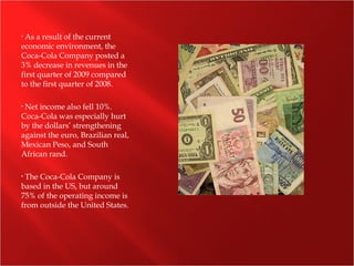 • As a result of the current
economic environment, the
Coca-Cola Company posted a
3% decrease in revenues in the
first quarter of 2009 compared
to the first quarter of 2008.
• Net income also fell 10%.
Coca-Cola was especially hurt
by the dollars’ strengthening
against the euro, Brazilian real,
Mexican Peso, and South
African rand.
• The Coca-Cola Company is
based in the US, but around
75% of the operating income is
from outside the United States.
 