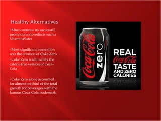 • Must continue its successful
promotion of products such a
VitaminWater
• Most significant innovation
was the creation of Coke Zero
• Coke Zero is ultimately the
calorie free version of Coca-
Cola
• Coke Zero alone accounted
for almost on third of the total
growth for beverages with the
famous Coca-Cola trademark.
 
