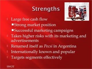  Large free cash flow
Strong market position
Successful marketing campaigns
 Takes higher risks with its marketing and
advertisements
 Renamed itself as Pecsi in Argentina
 Internationally known and popular
 Targets segments effectively
SWOT
 