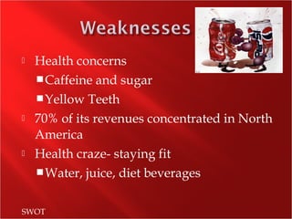  Health concerns
Caffeine and sugar
Yellow Teeth
 70% of its revenues concentrated in North
America
 Health craze- staying fit
Water, juice, diet beverages
SWOT
 