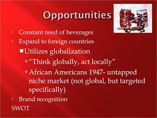  Constant need of beverages
 Expand to foreign countries
Utilizes globalization
 “Think globally, act locally”
 African Americans 1947- untapped
niche market (not global, but targeted
specifically)
 Brand recognition
SWOT
 