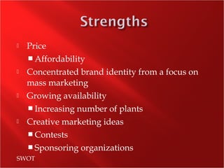  Price
 Affordability
 Concentrated brand identity from a focus on
mass marketing
 Growing availability
 Increasing number of plants
 Creative marketing ideas
 Contests
 Sponsoring organizations
SWOT
 