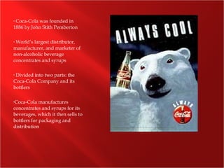 • Coca-Cola was founded in
1886 by John Stith Pemberton
• World’s largest distributor,
manufacturer, and marketer of
non-alcoholic beverage
concentrates and syrups
• Divided into two parts: the
Coca-Cola Company and its
bottlers
•Coca-Cola manufactures
concentrates and syrups for its
beverages, which it then sells to
bottlers for packaging and
distribution
 
