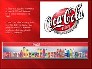 • Consists of a global workforce
of over 90,000 and it earned
$31.9 billion in revenues in
2008
• The Coca-Cola Company sells
over 400 different brands that
produce over 3000 different
products, while operating in
over 200 countries
 