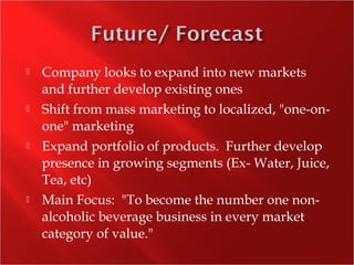 Company looks to expand into new markets
and further develop existing ones
 Shift from mass marketing to localized, "one-on-
one" marketing
 Expand portfolio of products. Further develop
presence in growing segments (Ex- Water, Juice,
Tea, etc)
 Main Focus: "To become the number one non-
alcoholic beverage business in every market
category of value."
 