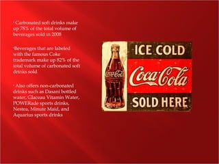 • Carbonated soft drinks make
up 78% of the total volume of
beverages sold in 2008
•Beverages that are labeled
with the famous Coke
trademark make up 82% of the
total volume of carbonated soft
drinks sold
• Also offers non-carbonated
drinks such as Dasani bottled
water, Glaceau Vitamin Water,
POWERade sports drinks,
Nestea, Minute Maid, and
Aquarius sports drinks
 
