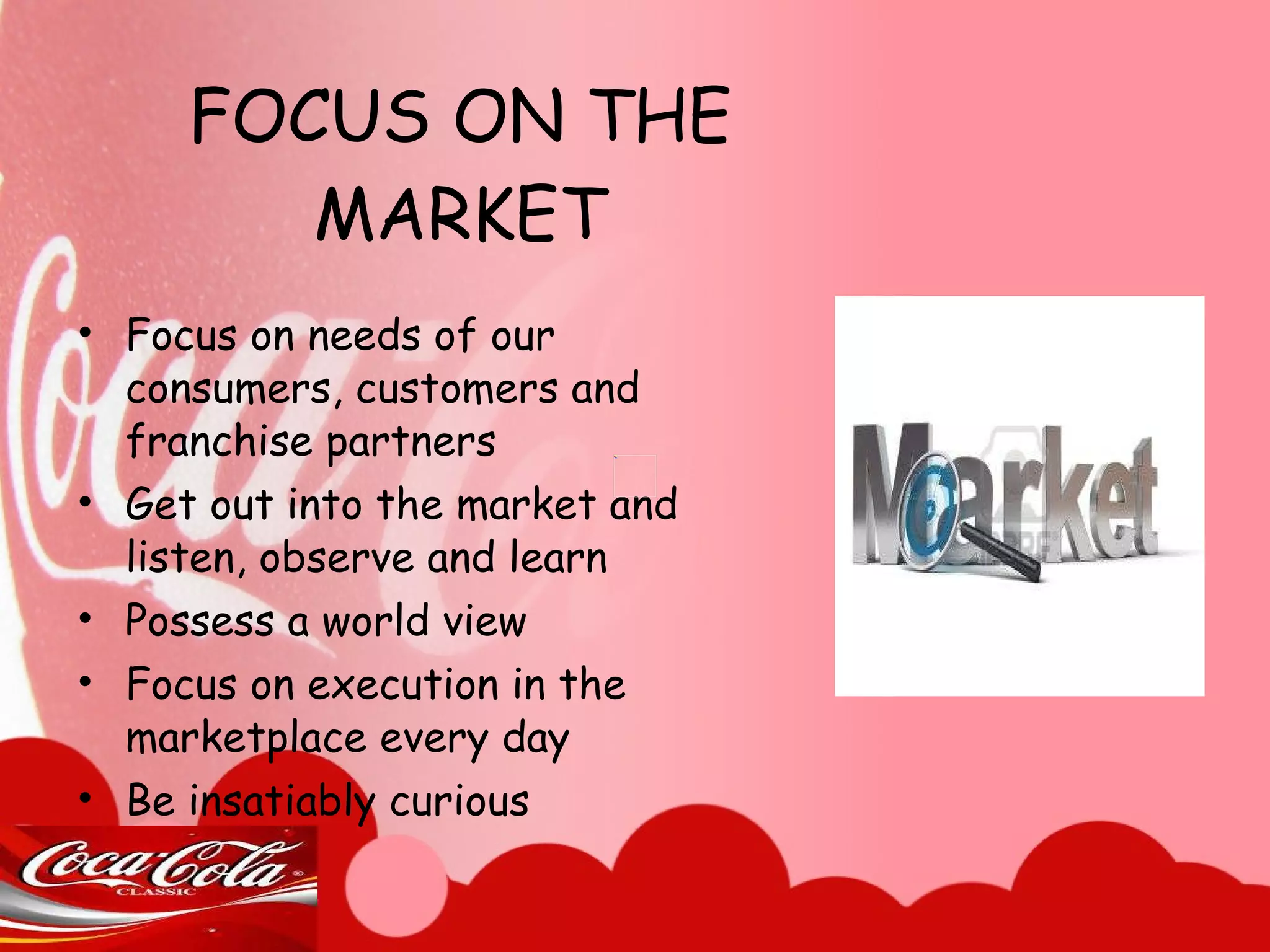 FOCUS ON THE MARKET Focus on needs of our consumers, customers and franchise partners Get out into the market and listen, observe and learn Possess a world view Focus on execution in the marketplace every day Be insatiably curious 
