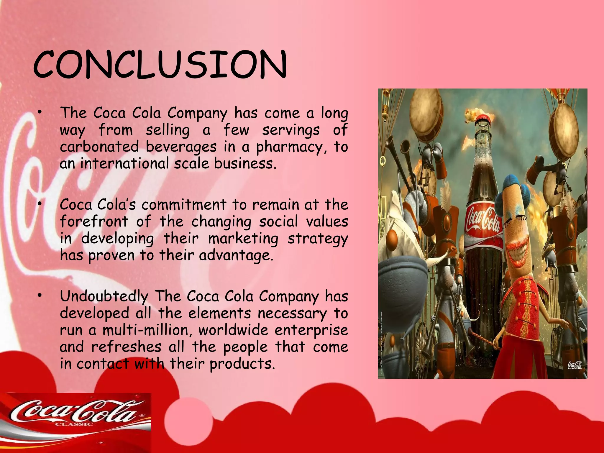 CONCLUSION The Coca Cola Company has come a long way from selling a few servings of carbonated beverages in a pharmacy, to an international scale business.  Coca Cola’s commitment to remain at the forefront of the changing social values in developing their marketing strategy has proven to their advantage.  Undoubtedly The Coca Cola Company has developed all the elements necessary to run a multi-million, worldwide enterprise and refreshes all the people that come in contact with their products.  