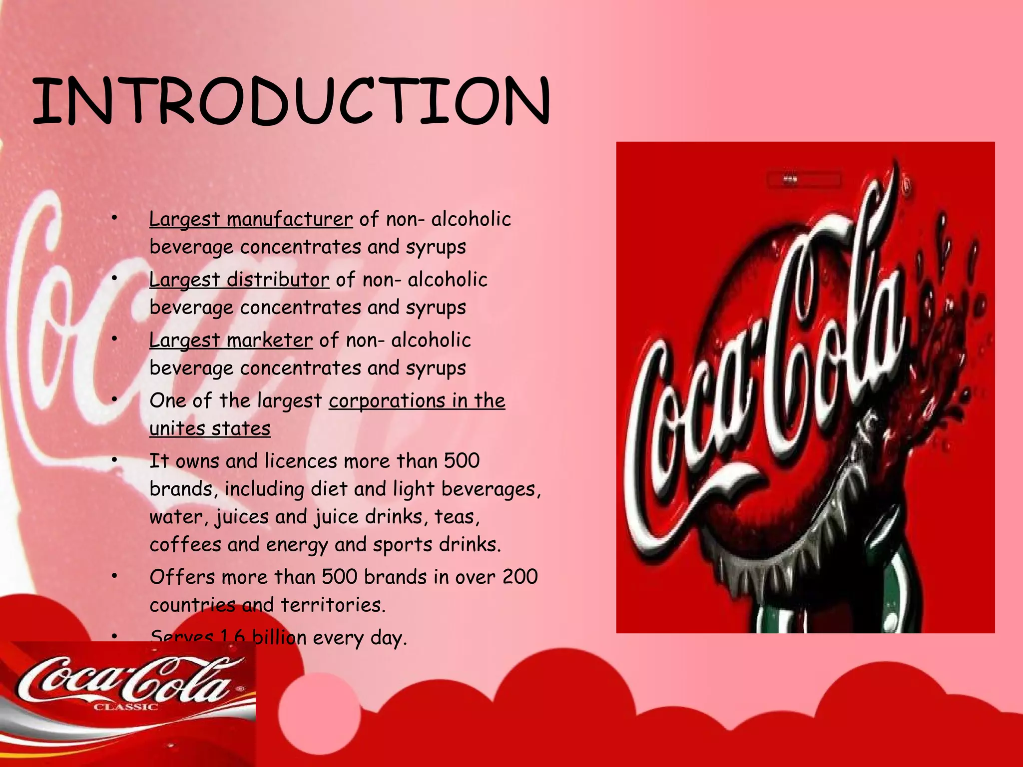 INTRODUCTION Largest manufacturer  of non- alcoholic beverage concentrates and syrups Largest distributor  of non- alcoholic beverage concentrates and syrups Largest marketer  of non- alcoholic beverage concentrates and syrups One of the largest  corporations in the unites states It owns and licences more than 500 brands, including diet and light beverages, water, juices and juice drinks, teas, coffees and energy and sports drinks. Offers more than 500 brands in over 200 countries and territories. Serves 1.6 billion every day. 