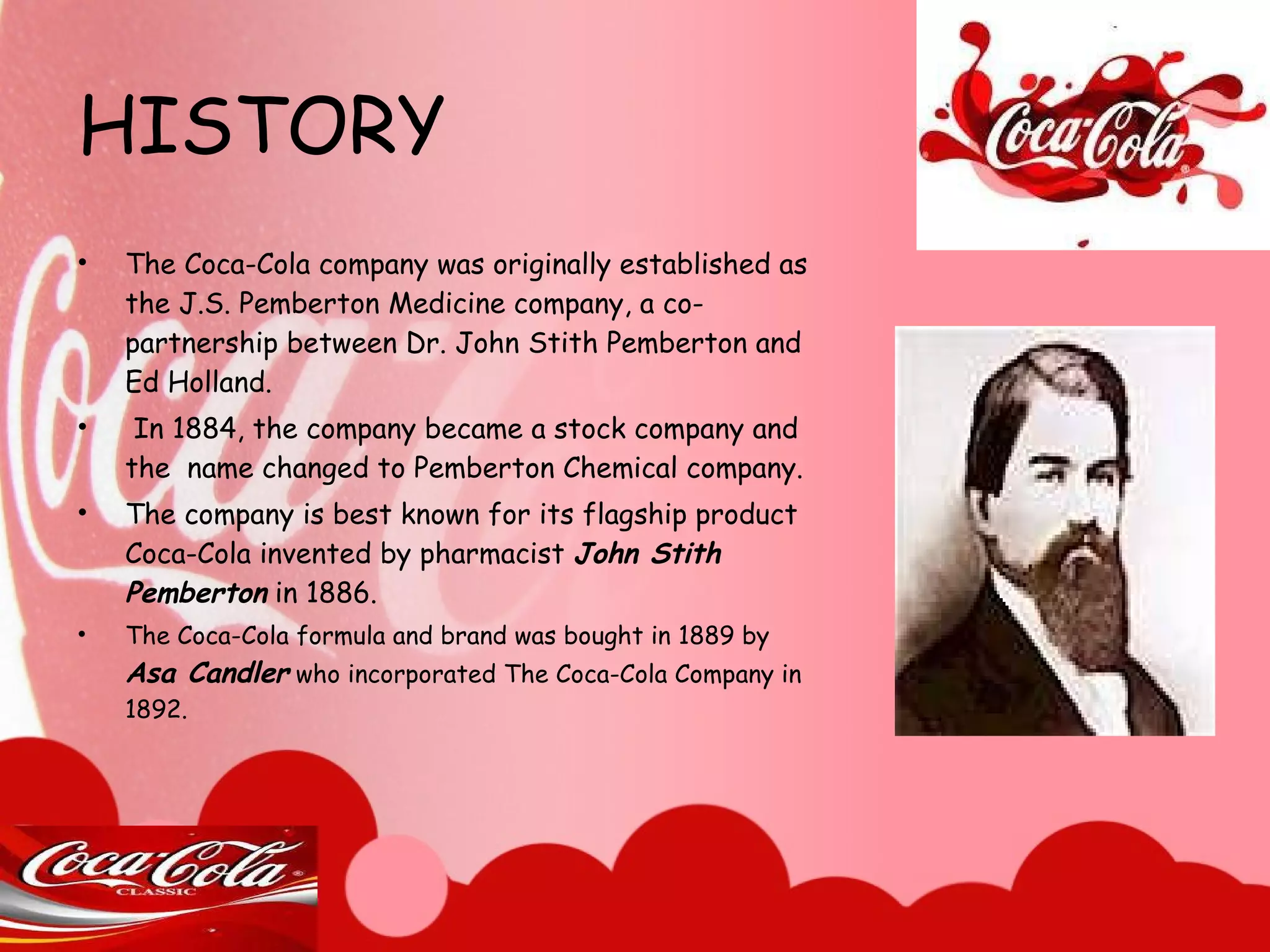 HISTORY The Coca-Cola company was originally established as the J.S. Pemberton Medicine company, a co-partnership between Dr. John Stith Pemberton and Ed Holland. In 1884, the company became a stock company and the  name changed to Pemberton Chemical company. The company is best known for its flagship product Coca-Cola invented by pharmacist  John Stith Pemberton  in 1886.  The Coca-Cola formula and brand was bought in 1889 by  Asa Candler  who incorporated The Coca-Cola Company in 1892. 