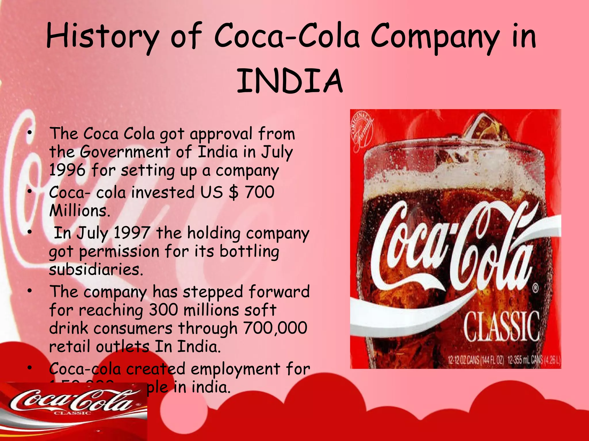 History of Coca-Cola Company in INDIA The Coca Cola got approval from the Government of India in July 1996 for setting up a company  Coca- cola invested US $ 700 Millions. In July 1997 the holding company got permission for its bottling subsidiaries.  The company has stepped forward for reaching 300 millions soft drink consumers through 700,000 retail outlets In India. Coca-cola created employment for 1,50.000 people in india. 