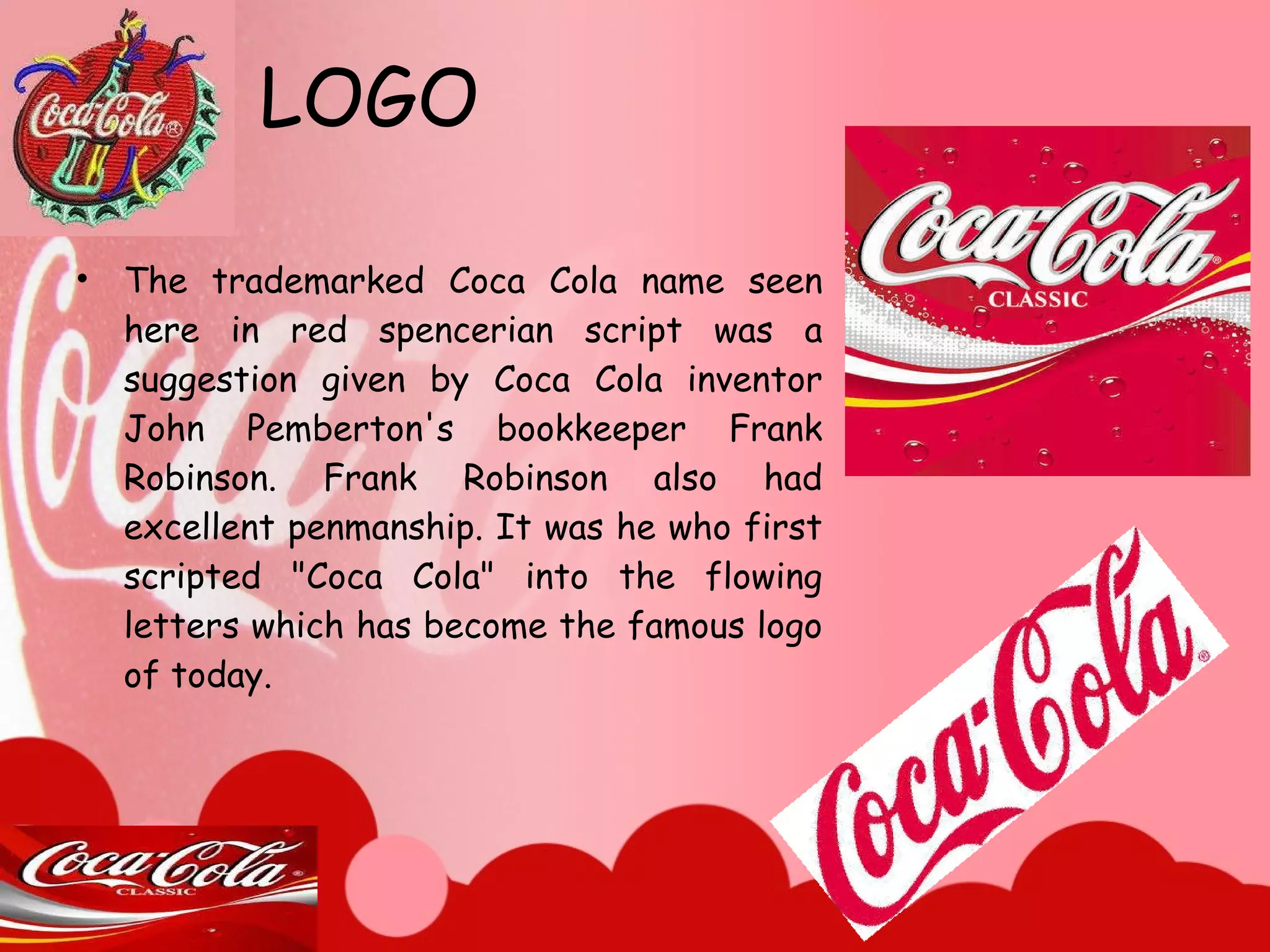 LOGO The trademarked Coca Cola name seen here in red spencerian script was a suggestion given by Coca Cola inventor John Pemberton's bookkeeper Frank Robinson. Frank Robinson also had excellent penmanship. It was he who first scripted "Coca Cola" into the flowing letters which has become the famous logo of today. 