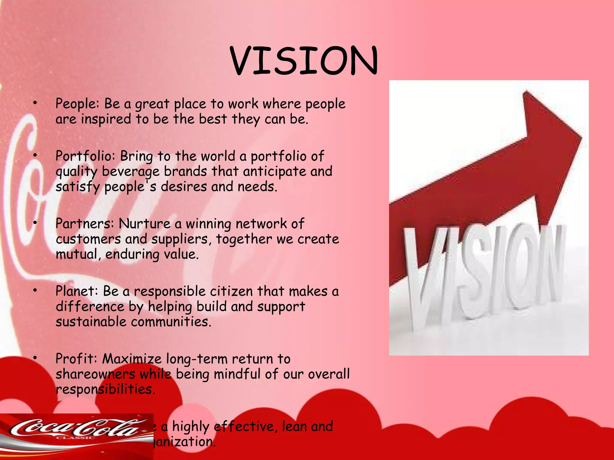VISION People: Be a great place to work where people are inspired to be the best they can be. Portfolio: Bring to the world a portfolio of quality beverage brands that anticipate and satisfy people's desires and needs. Partners: Nurture a winning network of customers and suppliers, together we create mutual, enduring value. Planet: Be a responsible citizen that makes a difference by helping build and support sustainable communities. Profit: Maximize long-term return to shareowners while being mindful of our overall responsibilities. Productivity: Be a highly effective, lean and fast-moving organization. 