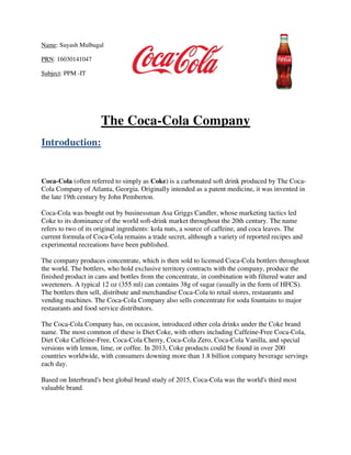 Name: Suyash Mulbagal
PRN: 16030141047
Subject: PPM -IT
The Coca-Cola Company
Introduction:
Coca-Cola (often referred to simply as Coke) is a carbonated soft drink produced by The Coca-
Cola Company of Atlanta, Georgia. Originally intended as a patent medicine, it was invented in
the late 19th century by John Pemberton.
Coca-Cola was bought out by businessman Asa Griggs Candler, whose marketing tactics led
Coke to its dominance of the world soft-drink market throughout the 20th century. The name
refers to two of its original ingredients: kola nuts, a source of caffeine, and coca leaves. The
current formula of Coca-Cola remains a trade secret, although a variety of reported recipes and
experimental recreations have been published.
The company produces concentrate, which is then sold to licensed Coca-Cola bottlers throughout
the world. The bottlers, who hold exclusive territory contracts with the company, produce the
finished product in cans and bottles from the concentrate, in combination with filtered water and
sweeteners. A typical 12 oz (355 ml) can contains 38g of sugar (usually in the form of HFCS).
The bottlers then sell, distribute and merchandise Coca-Cola to retail stores, restaurants and
vending machines. The Coca-Cola Company also sells concentrate for soda fountains to major
restaurants and food service distributors.
The Coca-Cola Company has, on occasion, introduced other cola drinks under the Coke brand
name. The most common of these is Diet Coke, with others including Caffeine-Free Coca-Cola,
Diet Coke Caffeine-Free, Coca-Cola Cherry, Coca-Cola Zero, Coca-Cola Vanilla, and special
versions with lemon, lime, or coffee. In 2013, Coke products could be found in over 200
countries worldwide, with consumers downing more than 1.8 billion company beverage servings
each day.
Based on Interbrand's best global brand study of 2015, Coca-Cola was the world's third most
valuable brand.
 
