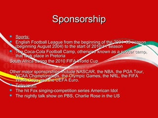 Sponsorship
Sports:
 English Football League from the beginning of the 2004–05 season
(beginning August 2004) to the start of 2010/11 season
 The Coca-Cola Football Camp, otherwise known as a soccer camp,
that took place in Pretoria
South Africa during the 2010 FIFA World Cup


Other major sponsorships include NASCAR, the NBA, the PGA Tour,
NCAA Championships, the Olympic Games, the NRL, the FIFA
World Cups and the UEFA Euro.
 Television:
 The hit Fox singing-competition series American Idol
 The nightly talk show on PBS, Charlie Rose in the US

 