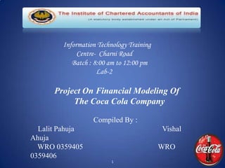 Information Technology Training
             Centre- Charni Road
           Batch : 8:00 am to 12:00 pm
                    Lab-2

      Project On Financial Modeling Of
           The Coca Cola Company

                  Compiled By :
  Lalit Pahuja                            Vishal
Ahuja
  WRO 0359405                             WRO
0359406
                         1
 
