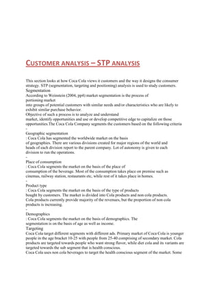 CUSTOMER ANALYSIS – STP ANALYSIS
This section looks at how Coca Cola views it customers and the way it designs the consumer
strategy. STP (segmentation, targeting and positioning) analysis is used to study customers.

Segmentation
According to Weinstein (2004, pp4) market segmentation is the process of
portioning market
into groups of potential customers with similar needs and/or characteristics who are likely to
exhibit similar purchase behavior.
Objective of such a process is to analyze and understand
market, identify opportunities and use or develop competitive edge to capitalize on those
opportunities.The Coca Cola Company segments the customers based on the following criteria
Geographic segmentation
: Coca Cola has segmented the worldwide market on the basis
of geographies. There are various divisions created for major regions of the world and
heads of each division report to the parent company. Lot of autonomy is given to each
division to run the operations.
Place of consumption
: Coca Cola segments the market on the basis of the place of
consumption of the beverage. Most of the consumption takes place on premise such as
cinemas, railway station, restaurants etc, while rest of it takes place in homes.
Product type
: Coca Cola segments the market on the basis of the type of products
bought by customers. The market is divided into Cola products and non cola products.
Cola products currently provide majority of the revenues, but the proportion of non cola
products is increasing.
Demographics
: Coca Cola segments the market on the basis of demographics. The
segmentation is on the basis of age as well as income.

Targeting
Coca Cola target different segments with different ads. Primary market of Coca Cola is younger
people in the age bracket 10-25 with people from 25-40 comprising of secondary market. Cola
products are targeted towards people who want strong flavor, while diet cola and its variants are
targeted towards the sub segment that is health conscious.
Coca Cola uses non cola beverages to target the health conscious segment of the market. Some

 