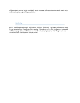 of the products such as Sprite specifically target teens and college going youth while others such
as Limca target young working population.

Positioning

Coca Cola position its products as refreshing and thirst quenching. The products are said to bring
joy, as apparent from Coca Cola‟s latest tagline – Little drops of joy. The products are associated
with having a good time with friends and family and enjoying everyday life. The products are
also marketed as consistent and of high quality.

 