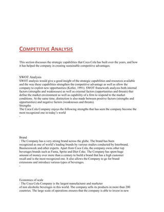 COMPETITIVE ANALYSIS
This section discusses the strategic capabilities that Coca Cola has built over the years, and how
it has helped the company in creating sustainable competitive advantages.

SWOT Analysis
SWOT analysis would give a good insight of the strategic capabilities and resources available
and the way these capabilities strengthen the competitive advantage as well as allow the
company to exploit new opportunities (Kotler, 1991). SWOT framework analyzes both internal
factors (strengths and weaknesses) as well as external factors (opportunities and threats) that
define the market environment as well as capability of a firm to respond to the market
conditions. At the same time, distinction is also made between positive factors (strengths and
opportunities) and negative factors (weaknesses and threats).
Strengths
The Coca Cola Company enjoys the following strengths that has seen the company become the
most recognized one in today‟s world
-

Brand
: The Company has a very strong brand across the globe. The brand has been
recognized as one of world‟s leading brands by various studies conducted by Interbrand,
Businessweek and other experts. Apart from Coca Cola, the company owns other top
beverages brands such as Fanta, Sprite and Diet Coke. The Company has spent huge
amount of money over more than a century to build a brand that has a high customer
recall and is the most recognized one. It also allows the Company to go for brand
extensions and introduce various types of beverages.
-

Economies of scale
: The Coca Cola Company is the largest manufacturer and marketer
of non alcoholic beverages in this world. The company sells its products in more than 200
countries. The large scale of operations ensures that the company is able to invest in new

 