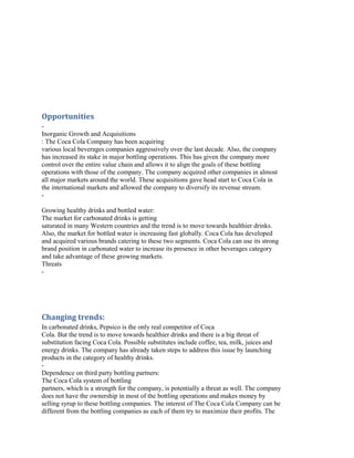 Opportunities
Inorganic Growth and Acquisitions
: The Coca Cola Company has been acquiring
various local beverages companies aggressively over the last decade. Also, the company
has increased its stake in major bottling operations. This has given the company more
control over the entire value chain and allows it to align the goals of these bottling
operations with those of the company. The company acquired other companies in almost
all major markets around the world. These acquisitions gave head start to Coca Cola in
the international markets and allowed the company to diversify its revenue stream.
Growing healthy drinks and bottled water:
The market for carbonated drinks is getting
saturated in many Western countries and the trend is to move towards healthier drinks.
Also, the market for bottled water is increasing fast globally. Coca Cola has developed
and acquired various brands catering to these two segments. Coca Cola can use its strong
brand position in carbonated water to increase its presence in other beverages category
and take advantage of these growing markets.
Threats
-

Changing trends:
In carbonated drinks, Pepsico is the only real competitor of Coca
Cola. But the trend is to move towards healthier drinks and there is a big threat of
substitution facing Coca Cola. Possible substitutes include coffee, tea, milk, juices and
energy drinks. The company has already taken steps to address this issue by launching
products in the category of healthy drinks.
Dependence on third party bottling partners:
The Coca Cola system of bottling
partners, which is a strength for the company, is potentially a threat as well. The company
does not have the ownership in most of the bottling operations and makes money by
selling syrup to these bottling companies. The interest of The Coca Cola Company can be
different from the bottling companies as each of them try to maximize their profits. The

 