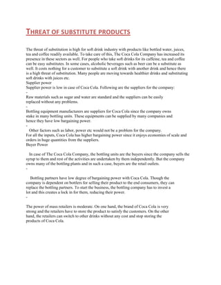 THREAT OF SUBSTITUTE PRODUCTS
The threat of substitution is high for soft drink industry with products like bottled water, juices,
tea and coffee readily available. To take care of this, The Coca Cola Company has increased its
presence in these sectors as well. For people who take soft drinks for its caffeine, tea and coffee
can be easy substitutes. In some cases, alcoholic beverages such as beer can be a substitute as
well. It costs nothing for a customer to substitute a soft drink with another drink and hence there
is a high threat of substitution. Many people are moving towards healthier drinks and substituting
soft drinks with juices etc.
Supplier power
Supplier power is low in case of Coca Cola. Following are the suppliers for the company:
Raw materials such as sugar and water are standard and the suppliers can be easily
replaced without any problems.
Bottling equipment manufacturers are suppliers for Coca Cola since the company owns
stake in many bottling units. These equipments can be supplied by many companies and
hence they have low bargaining power.
Other factors such as labor, power etc would not be a problem for the company.
For all the inputs, Coca Cola has higher bargaining power since it enjoys economies of scale and
orders in huge quantities from the suppliers.
Buyer Power
In case of The Coca Cola Company, the bottling units are the buyers since the company sells the
syrup to them and rest of the activities are undertaken by them independently. But the company
owns many of the bottling plants and in such a case, buyers are the retail outlets.
Bottling partners have low degree of bargaining power with Coca Cola. Though the
company is dependent on bottlers for selling their product to the end consumers, they can
replace the bottling partners. To start the business, the bottling company has to invest a
lot and this creates a lock in for them, reducing their power.
The power of mass retailers is moderate. On one hand, the brand of Coca Cola is very
strong and the retailers have to store the product to satisfy the customers. On the other
hand, the retailers can switch to other drinks without any cost and stop storing the
products of Coca Cola.

 