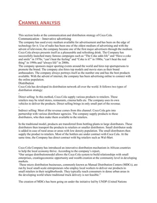 CHANNEL ANALYSIS
This section looks at the communication and distribution strategy of Coca Cola.

Communication – Innovative advertising
The company has used every medium available for advertisement and has been on the edge of
technology for it. Use of radio has been one of the oldest medium of advertising and with the
advent of television; the company became one of the first major advertisers through the medium.
Coca Cola always presents itself as a pleasurable and refreshing drink. The Company has
successfully launched many famous campaigns such as “The Coke adds life” and “Have a coke
and smile” in 1970s; “can‟t beat the feeling” and “Coke is it!” in 1980s; “can‟t beat the real
thing” in 1990s and “always life” in 2000s.
The company sponsors major sporting events around the world and hires top sportspersons to
promote the brand. The company also hires top models and movie stars as their brand
ambassadors. The company always portrays itself as the number one and has the best products
available. With the advent of internet, the company has been advertising online to connect with
the online population.

Distribution
Coca Cola has developed its distribution network all over the world. It follows two types of
distribution strategy:
Direct selling: In this method, Coca Cola supply various products to retailers. These
retailers may be retail stores, restaurants, cinema halls etc. The company uses its own
vehicles to deliver the products. Direct selling brings in only small part of the revenue.
Indirect selling: Most of the revenue comes from this channel. Coca Cola gets into
partnership with various distributor agencies. The company supply products to these
distributors, who then make them available to the retailers.
In the traditional model, products are transferred from bottling plants to large distributors. These
distributors then transport the products to retailers or smaller distributors. Small distributor node
is added in case of rural areas or areas with low density population. The small distributors then
supply the product to retailers. Most of the bottlers are under contract with Coca Cola. At the
same time, the Company has direct contract with big retailers such as Wal-Mart.

Coca Cola Company has introduced an innovative distribution mechanism in African countries
to help the local economy thrive. According to the company‟s report,
“Our unique distributionmodel allows the Coca Cola system to build relationships with small
enterprises, creatingeconomic opportunity and wealth creation at the community level in developing
markets.
These micro distribution businesses, commonly known as Manual Distribution Centers (MDCs), are
run by local small-scale entrepreneurs who employ local workers to deliver our products to
small retailers in their neighborhoods. They typically reach consumers in dense urban areas in
the developing world where traditional truck delivery is not feasible.”
The creation of MDCs has been going on under the initiative led by UNDP (United Nations

 