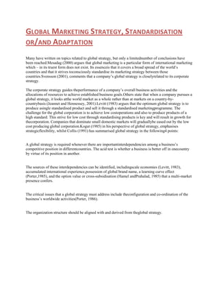 GLOBAL MARKETING STRATEGY, STANDARDISATION
OR/AND ADAPTATION
Many have written on topics related to global strategy, but only a limitednumber of conclusions have
been reached.Mesadag (2000) argues that global marketing is a particular form of international marketing
which – in its truest form does not exist. Its essenceis that it covers a broad spread of the world‟s
countries and that it strives toconsciously standardise its marketing strategy between those
countries.Svensson (2001), comments that a company‟s global strategy is closelyrelated to its corporate
strategy.
The corporate strategy guides theperformance of a company‟s overall business activities and the
allocations of resources to achieve established business goals.Others state that when a company pursues a
global strategy, it looks atthe world market as a whole rather than at markets on a country-bycountrybasis (Jeannet and Hennessey, 2001).Levitt (1983) argues that the optimum global strategy is to
produce asingle standardised product and sell it through a standardised marketingprogramme. The
challenge for the global corporation is to achieve low costoperations and also to produce products of a
high standard. This strive for low cost through standardising products is key and will result in growth for
thecorporation. Companies that dominate small domestic markets will graduallybe eased out by the low
cost producing global corporation.Kogut (1985) in his perspective of global strategy, emphasises
strategicflexibility, whilst Collis (1991) has summarised global strategy in the following4 points:
A global strategy is required whenever there are importantinterdependencies among a business‟s
competitive position in differentcountries. The acid test is whether a business is better off in onecountry
by virtue of its position in another.

The sources of these interdependencies can be identified, includingscale economies (Levitt, 1983),
accumulated international experience,possession of global brand name, a learning curve effect
(Porter,1985), and the option value or cross-subsidisation (Hamel andPrahalad, 1985) that a multi-market
presence confers.

The critical issues that a global strategy must address include theconfiguration and co-ordination of the
business‟s worldwide activities(Porter, 1986).

The organization structure should be aligned with and derived from theglobal strategy.

 