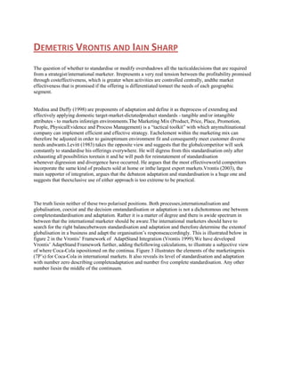 DEMETRIS VRONTIS AND IAIN SHARP
The question of whether to standardise or modify overshadows all the tacticaldecisions that are required
from a strategist/international marketer. Itrepresents a very real tension between the profitability promised
through costeffectiveness, which is greater when activities are controlled centrally, andthe market
effectiveness that is promised if the offering is differentiated tomeet the needs of each geographic
segment.

Medina and Duffy (1998) are proponents of adaptation and define it as theprocess of extending and
effectively applying domestic target-market-dictatedproduct standards - tangible and/or intangible
attributes - to markets inforeign environments.The Marketing Mix (Product, Price, Place, Promotion,
People, PhysicalEvidence and Process Management) is a “tactical toolkit” with which anymultinational
company can implement efficient and effective strategy. Eachelement within the marketing mix can
therefore be adjusted in order to gainoptimum environment fit and consequently meet customer diverse
needs andwants.Levitt (1983) takes the opposite view and suggests that the globalcompetitor will seek
constantly to standardise his offerings everywhere. He will digress from this standardisation only after
exhausting all possibilities toretain it and he will push for reinstatement of standardisation
whenever digression and divergence have occurred. He argues that the most effectiveworld competitors
incorporate the same kind of products sold at home or inthe largest export markets.Vrontis (2003), the
main supporter of integration, argues that the debateon adaptation and standardisation is a huge one and
suggests that theexclusive use of either approach is too extreme to be practical.

The truth liesin neither of these two polarised positions. Both processes,internationalisation and
globalisation, coexist and the decision onstandardisation or adaptation is not a dichotomous one between
completestandardisation and adaptation. Rather it is a matter of degree and there is awide spectrum in
between that the international marketer should be aware.The international marketers should have to
search for the right balancebetween standardisation and adaptation and therefore determine the extentof
globalisation in a business and adapt the organisation‟s responseaccordingly. This is illustrated below in
figure 2 in the Vrontis‟ Framework of AdaptStand Integration (Vrontis 1999).We have developed
Vrontis‟ AdaptStand Framework further, adding thefollowing calculations, to illustrate a subjective view
of where Coca-Cola ispositioned on the continua. Figure 3 illustrates the elements of the marketingmix
(7P‟s) for Coca-Cola in international markets. It also reveals its level of standardisation and adaptation
with number zero describing completeadaptation and number five complete standardisation. Any other
number liesin the middle of the continuum.

 