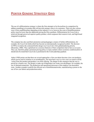 PORTER GENERIC STRATEGY GRID

The use of a differentiation strategy is where the firm attempts to be diversefrom its competitors by
adding something to its product that will provide aunique value to its customers. There are also various
ways a firm candifferentiate depending on the industry it is in, however the costs of thisdifferentiation
policy must be lower than the additional pricing the firm canobtain. Differentiation for Coca-Cola is
achieved through perceived superior quality product, which surpasses their nearest rivals, and high brand
imageand recognition.

The company has also used their promotion and packagingas a means of further differentiation, for
example, the Coca-Cola bottle,which has become an internationally recognised symbol. The decision
in1999 to revitalise the contoured bottle design was Coca-Cola‟s first globalmarketing priority
(Boutzikas, 2000). They capitalised on a resource thatnone of their competitors had or have as an asset.
They can, therefore,adopt a premium pricing policy in many markets where economic conditionsallow.It
should also be noted that Coca-Cola is positioned in the CostLeadership quadrant.

Aaker (1998) points out that there are several approaches a firm can taketo become a low cost producer,
which can be used in isolation or as acombination. The most basic way to a low cost is to remove all the
„extras‟from the product and produce a no frills offering. The danger in this strategyis that the way is
paved for a feature war. The design or make up of theproduct can create cost advantages, for example, the
use of alternativematerials. The production and operational processes a firm employs can alsoreduce
costs. Another example would be the efficient use of distributionnetworks, manufacturing systems or the
use of low cost labour and productinnovation.

 