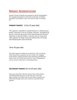 MARKET SEGMENTATION
Instead of trying to identify teen segments by specific demographics,
this campaign will appeal to youth with several types of attitudes,
perceptions and lifestyles to give it the sense of unity it is looking
for.

PRIMARY MARKET (13-to-15 year olds)

This segment is important to consider because it is influencing its
parents‟ decisions as well as its friends‟ decisions. Throughout the
next few years this age group will be transitioning from decisioninfluencers to decision-makers. Currently, they are doing what
older segments are doing, buying the products they are buying
and mimicking their styles and trends.

16-to-18 year olds:
This older segment is making its own decisions. They are driving,
which means they are going to the store on their own. stopping
at gas stations, stocking up dorm rooms and buying soft drinks for
social events. For the first time they feel a sense of independence
and are excited to make their own branding choices.

SECONDARY MARKET (21-to-24 year olds)

Coke must retain those who have chosen Coke as their primary
soft drink brand by this point. At the same time, Coke must
make switchers out of those who have not chosen a specific soft
drink brand through social events, which are a priority for this
segment.

 