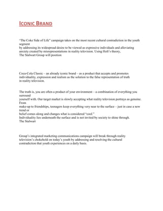 ICONIC BRAND
“The Coke Side of Life” campaign takes on the most recent cultural contradiction in the youth

segment
by addressing its widespread desire to be viewed as expressive individuals and alleviating
anxiety created by misrepresentations in reality television. Using Holt‟s theory,
The Stalwart Group will position

Coca-Cola Classic – an already iconic brand – as a product that accepts and promotes
individuality, expression and realism as the solution to the false representation of truth
in reality television.
The truth is, you are often a product of your environment – a combination of everything you
surround
yourself with. Our target market is slowly accepting what reality television portrays as genuine.
From
make-up to friendships, teenagers keep everything very near to the surface – just in case a new
trend or
belief comes along and changes what is considered “cool.”
Individuality lies underneath the surface and is not invited by society to shine through.
The Stalwart

Group‟s integrated marketing communications campaign will break through reality
television‟s chokehold on today‟s youth by addressing and resolving the cultural
contradiction that youth experiences on a daily basis.

 