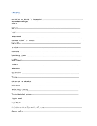 Contents
Introduction and Summary of the Company ............................................................................................
Environmental Analysis ...........................................................................................................................
Political ...............................................................................................................................................
Economic.............................................................................................................................................
Social...................................................................................................................................................
Technological ......................................................................................................................................
Customer analysis – STP analysis .............................................................................................................
Segmentation ......................................................................................................................................
Targeting .............................................................................................................................................
Positioning ..........................................................................................................................................
Competitive Analysis ...............................................................................................................................
SWOT Analysis.....................................................................................................................................
Strengths .........................................................................................................................................
Weaknesses.....................................................................................................................................
Opportunities ..................................................................................................................................
Threats ............................................................................................................................................
Porter’s Five Force Analysis ...............................................................................................................
Competition...................................................................................................................................
Threat of new Entrants ..................................................................................................................
Threat of substitute products.........................................................................................................
Supplier power ..............................................................................................................................
Buyer Power ..................................................................................................................................
Strategic approach and competitive advantages....................................................................................
Channel analysis....................................................................................................................................

 