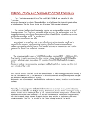 INTRODUCTION AND SUMMARY OF THE COMPANY
Coca Cola is known as soft drink of the world (Bell, 2004). It was invest by Dr John
Pemberton,
who was a pharmacist in Atlanta. The drink did not have bubbles at that time and started selling
at soda fountains. The first slogan for the new drink was “Delicious and refreshing”

The company has been hugely successful over the last century and has become an icon of
American culture. Coca Cola is not involved in all the processes that see its products go to the
hands of consumers. According to the company website, Coca Cola has entered into partnership
with bottlers around the world. The website says, “
Our Company manufactures and sells
concentrates, beverage bases and syrups to bottling operations, owns the brands and is
responsible for consumer brand marketing initiatives. Our bottling partners manufacture,
package, merchandise and distribute the final branded beverages to our customers and vending
partners, who then sell our products to consumers
.”

The company posted revenues of US$ 35 billion and net income of US$ 11.8 billion in 2010.
Total number of employees on payrolls of the company during the period was 139,600 and the
company sells its products in more than 200 countries (Form 10K: The Coca Cola Company,
2010).
This report looks at various marketing techniques used by Coca Cola to become one of the best
known brands of the world.

If we consider business to be akin to war, then perhaps there is no better starting point than the writings of
Sun Tzu [circa 400-320 B.C.]. „The Art of War‟ is the oldest formalised writing focusing on the concepts
and principlesof warfare and military strategy.
Written over two millennia ago, it is still validin the modern world, not only in military terms, but also in
business.

“Generally, he who occupies the field of battle first and awaits his enemyis at ease, and he who comes
later to the scene and rushes into the fight isweary. And, therefore, those skilled in war bring the enemy to
the field of battle and are not brought there by him. One able to make the enemy comeof his own accord
does so by offering him some advantage. And one able tostop him from coming does so by preventing
him. Thus, when the enemy isat ease, be able to tire him, when well fed, to starve him, when at rest
tomake him move.” Sun Tzu, The Art of War, The Oldest Military Treatise InThe World

 
