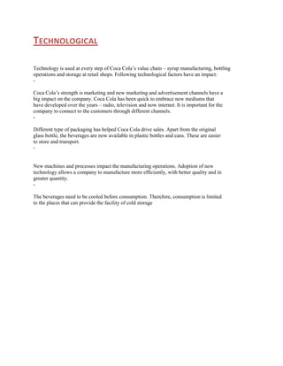 TECHNOLOGICAL
Technology is used at every step of Coca Cola‟s value chain – syrup manufacturing, bottling
operations and storage at retail shops. Following technological factors have an impact:
Coca Cola‟s strength is marketing and new marketing and advertisement channels have a
big impact on the company. Coca Cola has been quick to embrace new mediums that
have developed over the years – radio, television and now internet. It is important for the
company to connect to the customers through different channels.
Different type of packaging has helped Coca Cola drive sales. Apart from the original
glass bottle, the beverages are now available in plastic bottles and cans. These are easier
to store and transport.
-

New machines and processes impact the manufacturing operations. Adoption of new
technology allows a company to manufacture more efficiently, with better quality and in
greater quantity.
The beverages need to be cooled before consumption. Therefore, consumption is limited
to the places that can provide the facility of cold storage

 