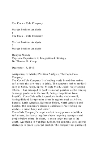 The Coca – Cola Company
Market Position Analysis
1
The Coca – Cola Company
Market Position Analysis
2
Market Position Analysis
Dwayne Woods
Capstone Experience in Integration & Strategy
Dr. Thomas H. Kemp
December 18, 2013
Assignment 3: Market Position Analysis: The Coca-Cola
Company
The Coca-Cola Company is a leading world brand that makes
soft drinks that are ready to drink. The company makes products
such as Coke, Fanta, Sprite, Minute Maid, Dasani water among
others. It has managed to hold its market position as the leading
beverage producer in the world, facing competition from
PepsiCo. Coca-Cola sells its products in the whole world,
having divided its operation areas in regions such as Africa,
Eurasia, Latin America, European Union, North America and
Pacific. The company’s mission statement is ‘refreshing the
world –in mind, body and spirit’.
Coca-Cola Company’s target market is any person who likes
soft drinks, but lately they have been targeting teenagers and
people below thirty. In short, its main target market is the
youth. According to Vendredi (2012), the company uses several
strategies to reach its target market. The company has partnered
 