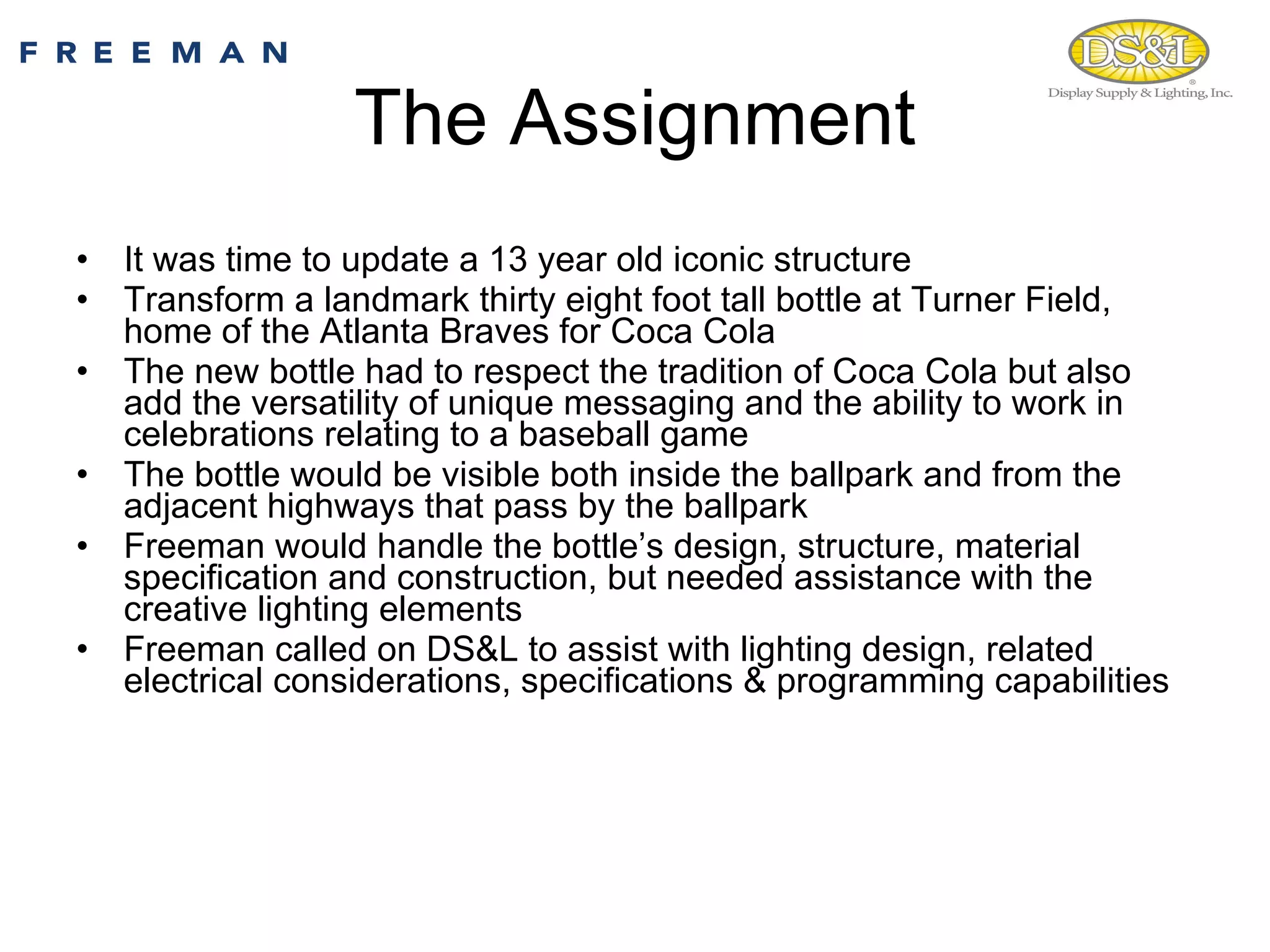 The Assignment It was time to update a 13 year old iconic structure Transform a landmark thirty eight foot tall bottle at Turner Field, home of the Atlanta Braves for Coca Cola The new bottle had to respect the tradition of Coca Cola but also add the versatility of unique messaging and the ability to work in celebrations relating to a baseball game  The bottle would be visible both inside the ballpark and from the adjacent highways that pass by the ballpark Freeman would handle the bottle’s design, structure, material specification and construction, but needed assistance with the creative lighting elements Freeman called on DS&L to assist with lighting design, related electrical considerations, specifications & programming capabilities 