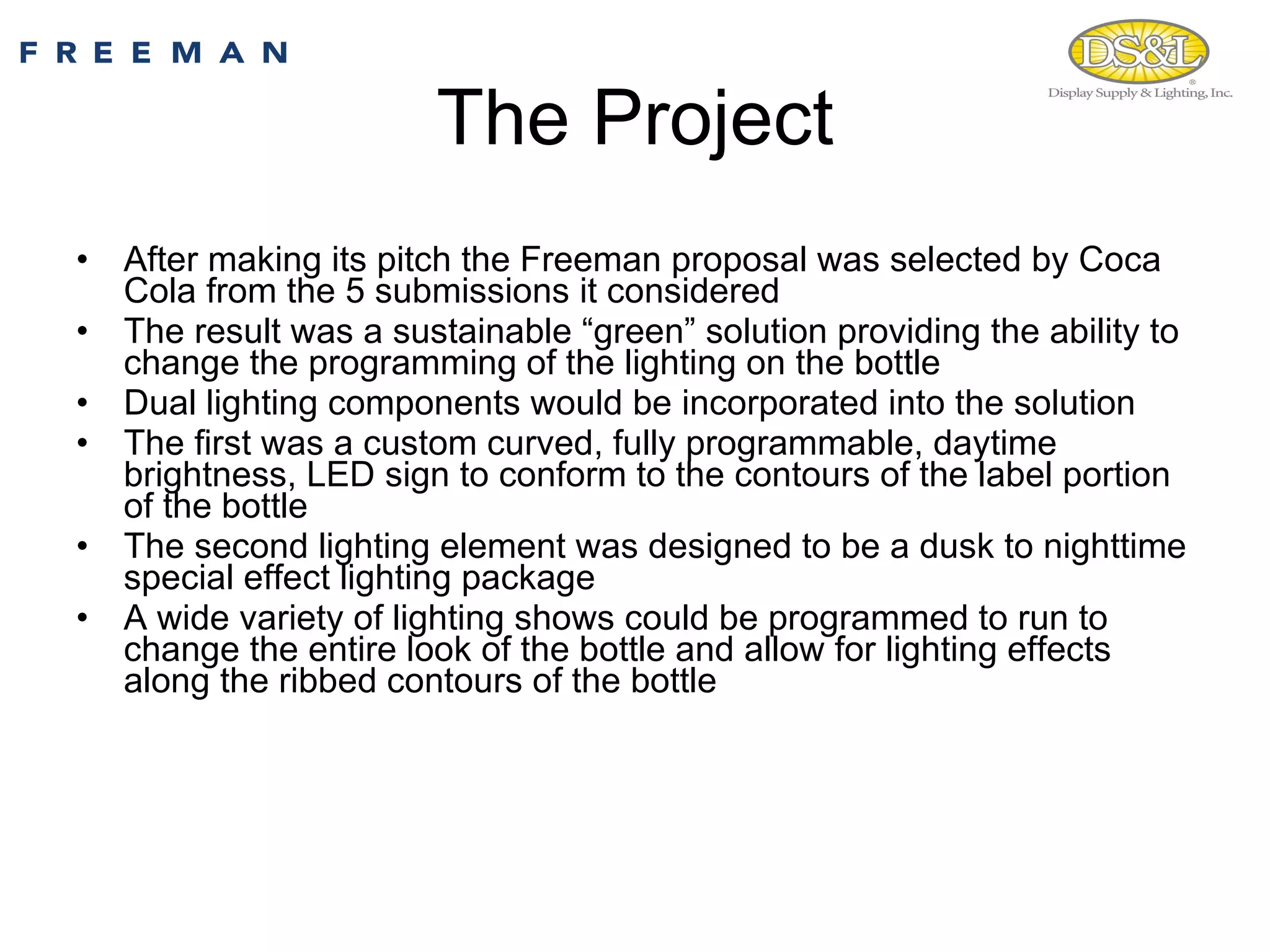 The Project After making its pitch the Freeman proposal was selected by Coca Cola from the 5 submissions it considered The result was a sustainable “green” solution providing the ability to change the programming of the lighting on the bottle  Dual lighting components would be incorporated into the solution The first was a custom curved, fully programmable, daytime brightness, LED sign to conform to the contours of the label portion of the bottle  The second lighting element was designed to be a dusk to nighttime special effect lighting package A wide variety of lighting shows could be programmed to run to change the entire look of the bottle and allow for lighting effects along the ribbed contours of the bottle 